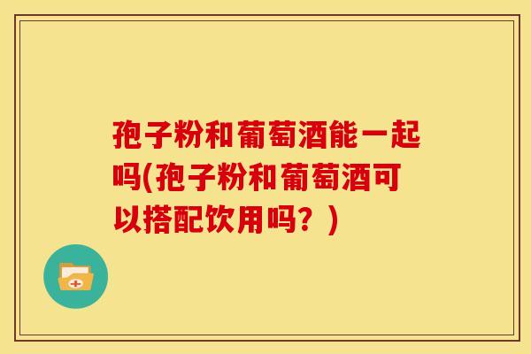 孢子粉和葡萄酒能一起吗(孢子粉和葡萄酒可以搭配饮用吗?)