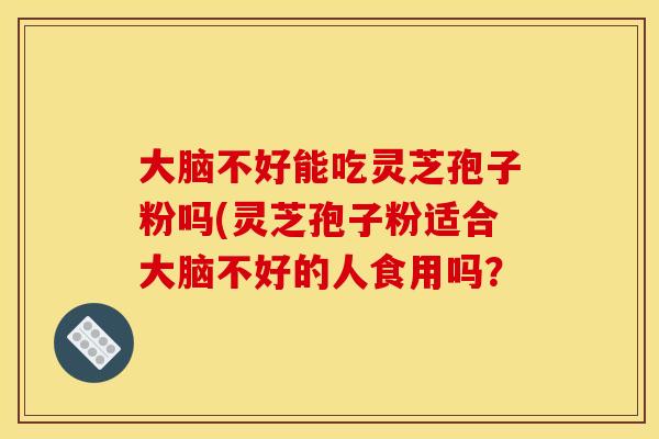 大脑不好能吃灵芝孢子粉吗(灵芝孢子粉适合大脑不好的人食用吗?