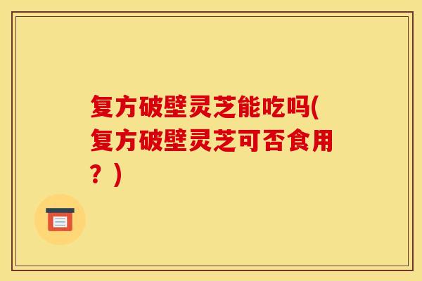 复方破壁灵芝能吃吗(复方破壁灵芝可否食用？)