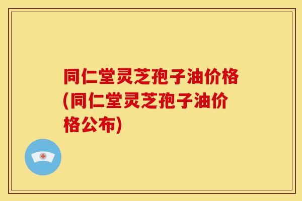同仁堂灵芝孢子油价格(同仁堂灵芝孢子油价格公布)