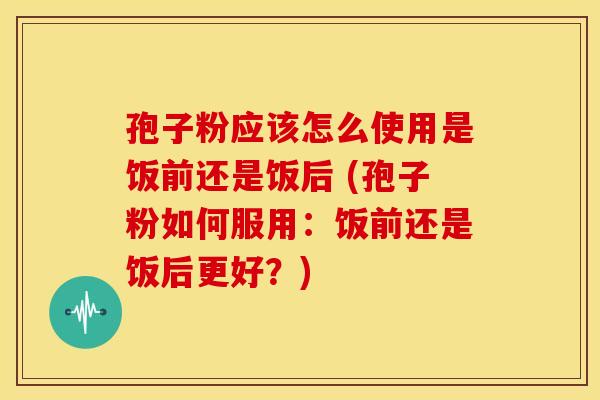 孢子粉应该怎么使用是饭前还是饭后 (孢子粉如何服用:饭前还是饭后更好?)