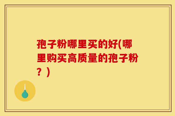 孢子粉哪里买的好(哪里购买高质量的孢子粉?)
