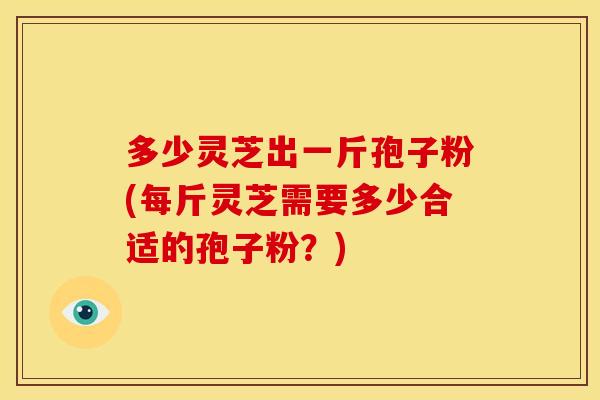 多少灵芝出一斤孢子粉(每斤灵芝需要多少合适的孢子粉?)