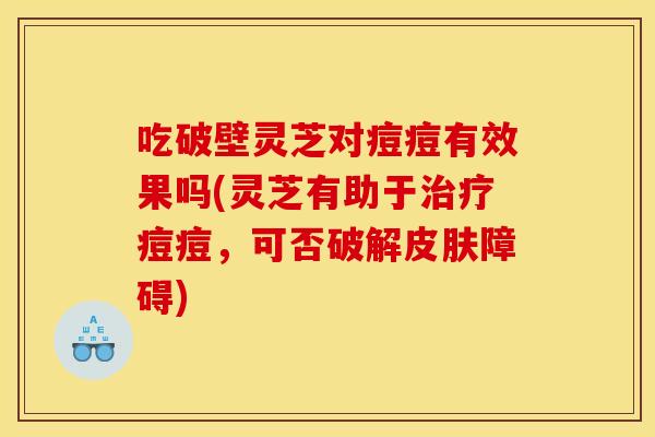 吃破壁灵芝对痘痘有效果吗(灵芝有助于治疗痘痘,可否破解皮肤障碍)