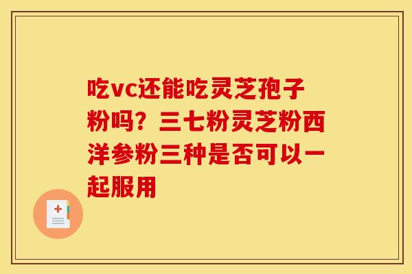 吃vc还能吃灵芝孢子粉吗?三七粉灵芝粉西洋参粉三种是否可以一起服用