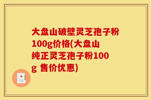 大盘山破壁灵芝孢子粉100g价格(大盘山纯正灵芝孢子粉100g 售价优惠)