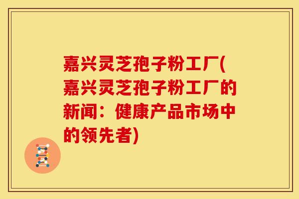 嘉兴灵芝孢子粉工厂(嘉兴灵芝孢子粉工厂的新闻:健康产品市场中的领先者)