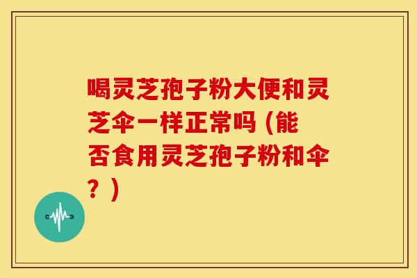 喝灵芝孢子粉大便和灵芝伞一样正常吗 (能否食用灵芝孢子粉和伞？)