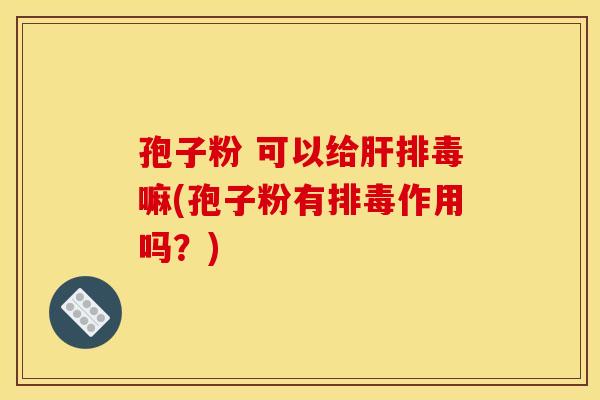 孢子粉 可以给肝排毒嘛(孢子粉有排毒作用吗?)