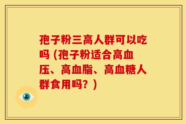 孢子粉三高人群可以吃吗 (孢子粉适合高血压、高血脂、高血糖人群食用吗?)