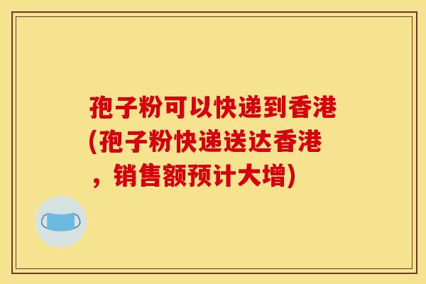 孢子粉可以快递到香港(孢子粉快递送达香港,销售额预计大增)
