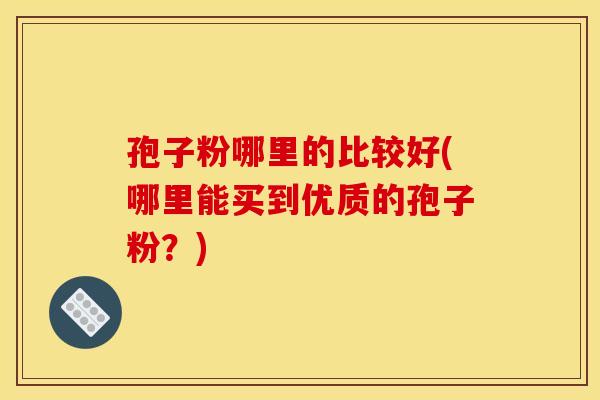 孢子粉哪里的比较好(哪里能买到优质的孢子粉?)