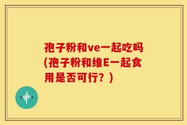 孢子粉和ve一起吃吗(孢子粉和维E一起食用是否可行?)