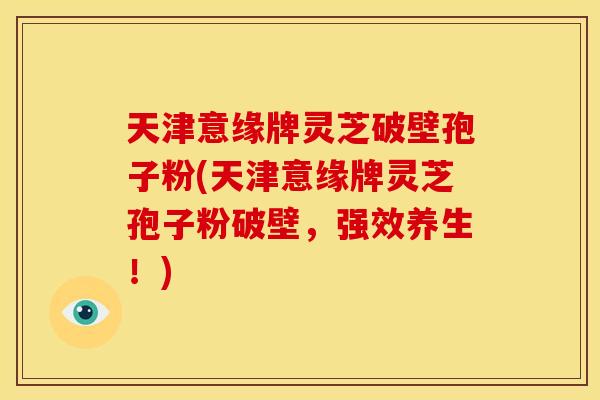 天津意缘牌灵芝破壁孢子粉(天津意缘牌灵芝孢子粉破壁,强效养生!)