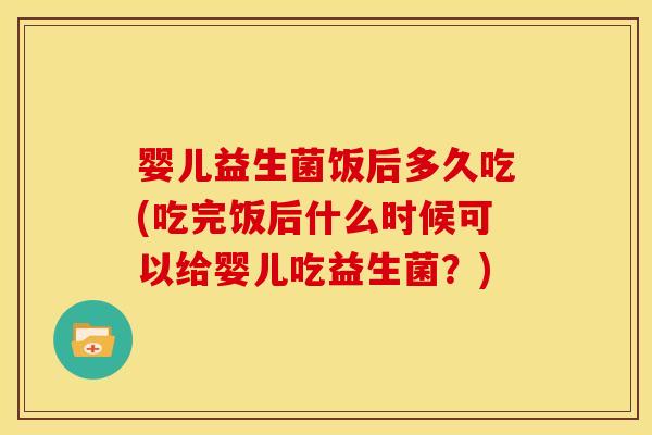 婴儿益生菌饭后多久吃(吃完饭后什么时候可以给婴儿吃益生菌?)