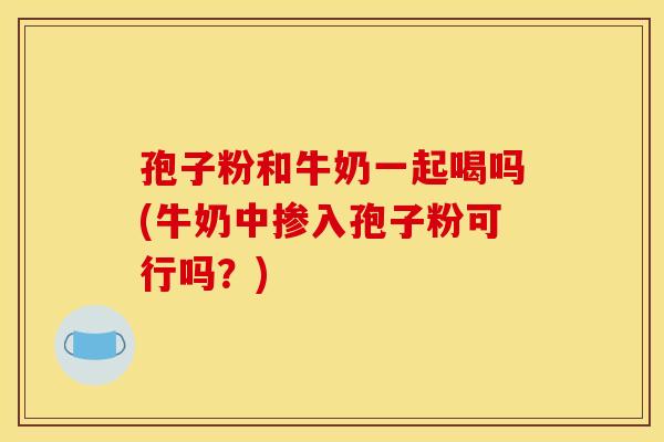 孢子粉和牛奶一起喝吗(牛奶中掺入孢子粉可行吗?)