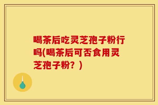 喝茶后吃灵芝孢子粉行吗(喝茶后可否食用灵芝孢子粉?)