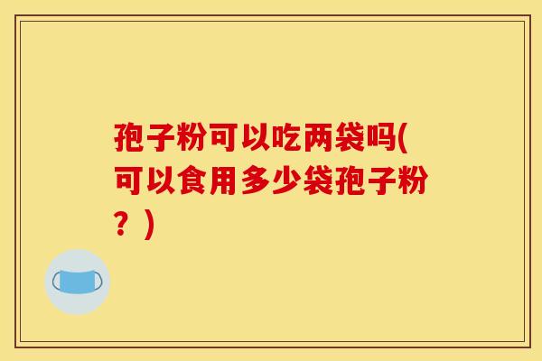孢子粉可以吃两袋吗(可以食用多少袋孢子粉?)