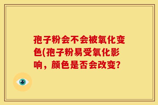 孢子粉会不会被氧化变色(孢子粉易受氧化影响,颜色是否会改变?