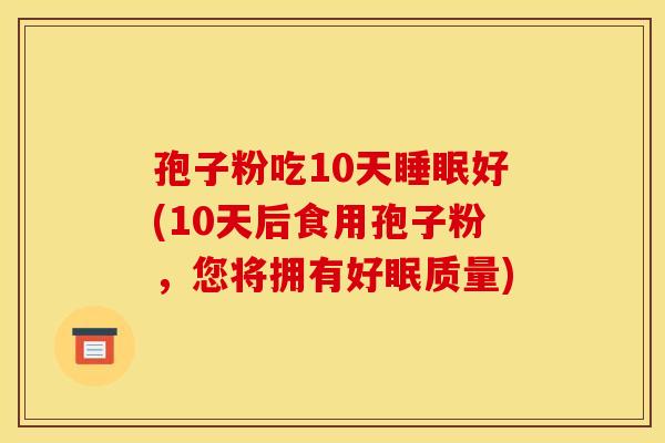孢子粉吃10天睡眠好(10天后食用孢子粉,您将拥有好眠质量)