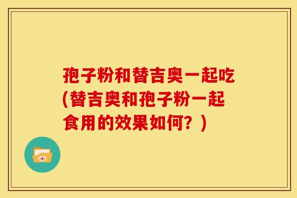 孢子粉和替吉奥一起吃(替吉奥和孢子粉一起食用的效果如何?)