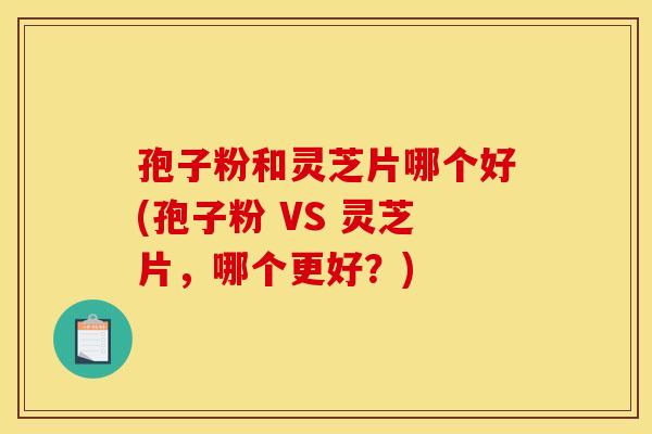 孢子粉和灵芝片哪个好(孢子粉 VS 灵芝片,哪个更好?)