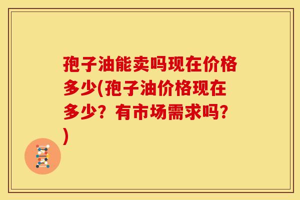孢子油能卖吗现在价格多少(孢子油价格现在多少?有市场需求吗?)