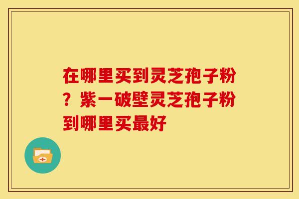 在哪里买到灵芝孢子粉?紫一破壁灵芝孢子粉到哪里买最好