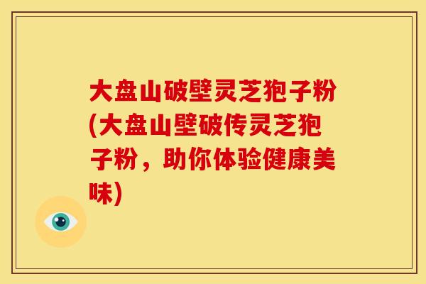 大盘山破壁灵芝狍子粉(大盘山壁破传灵芝狍子粉,助你体验健康美味)