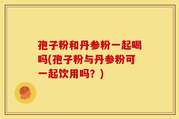孢子粉和丹参粉一起喝吗(孢子粉与丹参粉可一起饮用吗?)