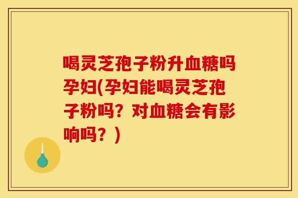喝灵芝孢子粉升血糖吗孕妇(孕妇能喝灵芝孢子粉吗?对血糖会有影响吗?)