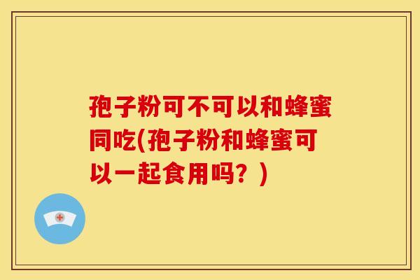孢子粉可不可以和蜂蜜同吃(孢子粉和蜂蜜可以一起食用吗?)