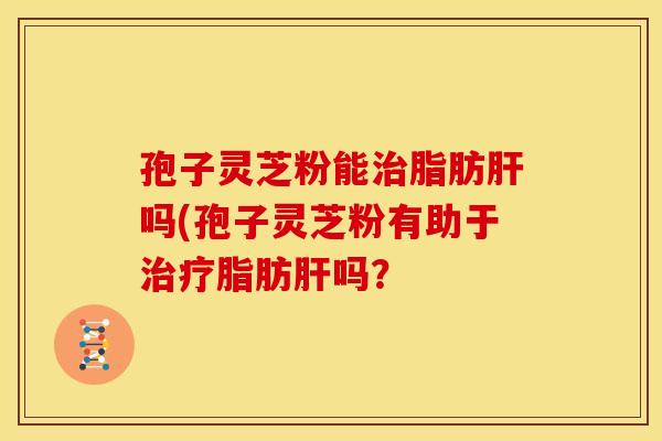孢子灵芝粉能治脂肪肝吗(孢子灵芝粉有助于治疗脂肪肝吗？