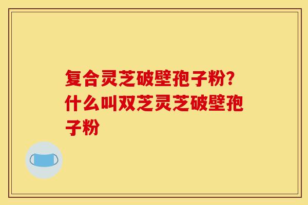 复合灵芝破壁孢子粉？什么叫双芝灵芝破壁孢子粉