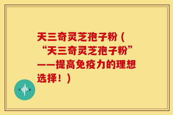 天三奇灵芝孢子粉 (“天三奇灵芝孢子粉”——提高免疫力的理想选择！)