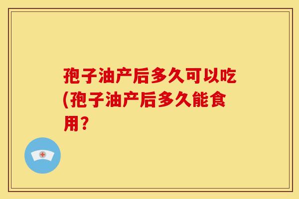 孢子油产后多久可以吃(孢子油产后多久能食用？