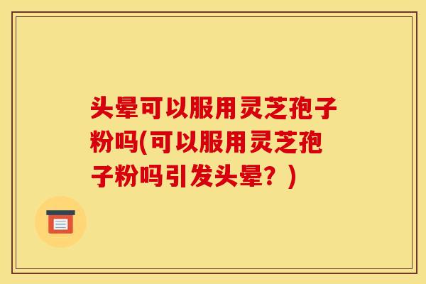 头晕可以服用灵芝孢子粉吗(可以服用灵芝孢子粉吗引发头晕?)