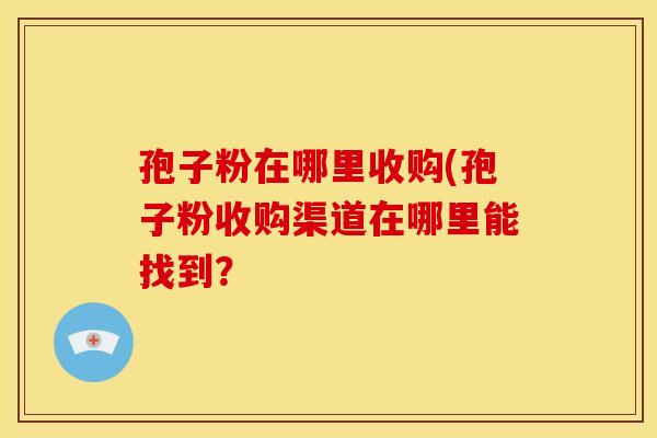 孢子粉在哪里收购(孢子粉收购渠道在哪里能找到？