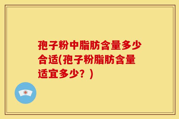 孢子粉中脂肪含量多少合适(孢子粉脂肪含量适宜多少?)