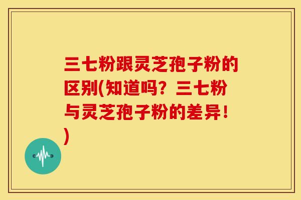 三七粉跟灵芝孢子粉的区别(知道吗?三七粉与灵芝孢子粉的差异!)