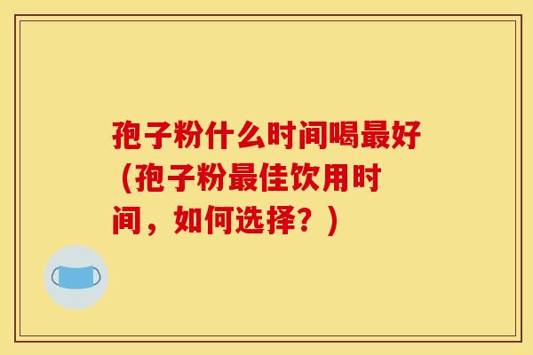 孢子粉什么时间喝最好 (孢子粉最佳饮用时间，如何选择？)