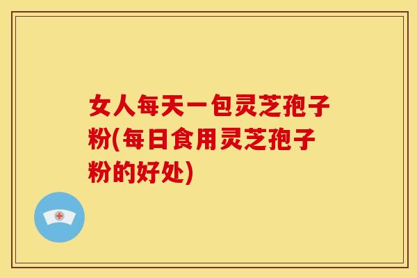 女人每天一包灵芝孢子粉(每日食用灵芝孢子粉的好处)