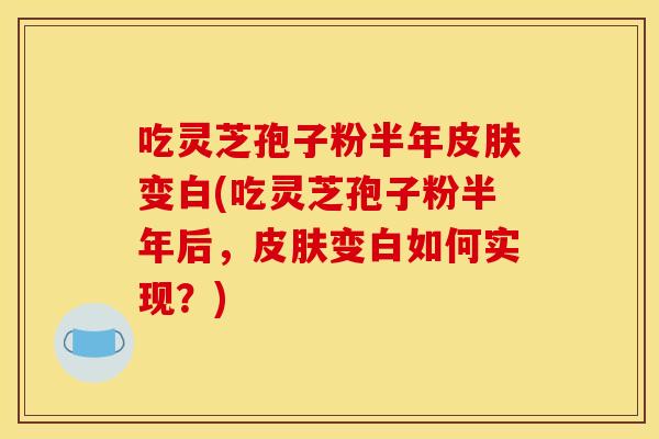 吃灵芝孢子粉半年皮肤变白(吃灵芝孢子粉半年后,皮肤变白如何实现?)