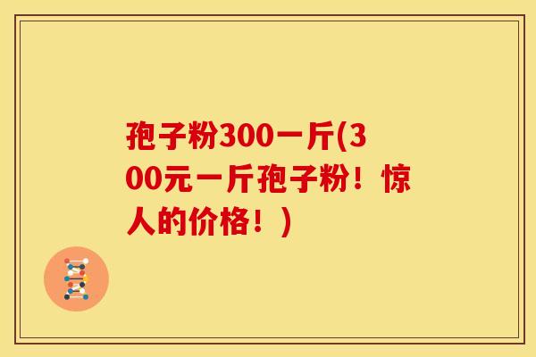 孢子粉300一斤(300元一斤孢子粉!惊人的价格!)