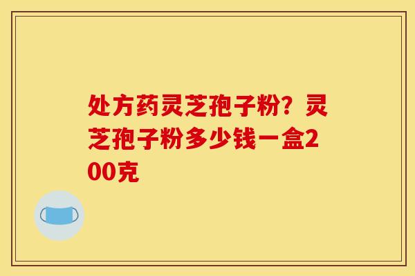 处方药灵芝孢子粉？灵芝孢子粉多少钱一盒200克