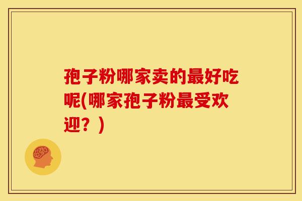孢子粉哪家卖的最好吃呢(哪家孢子粉最受欢迎？)