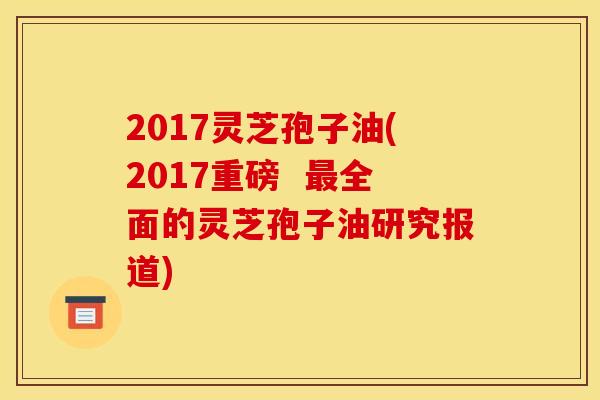 2017灵芝孢子油(2017重磅 最全面的灵芝孢子油研究报道)