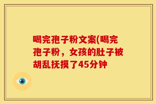 喝完孢子粉文案(喝完孢子粉,女孩的肚子被胡乱抚摸了45分钟