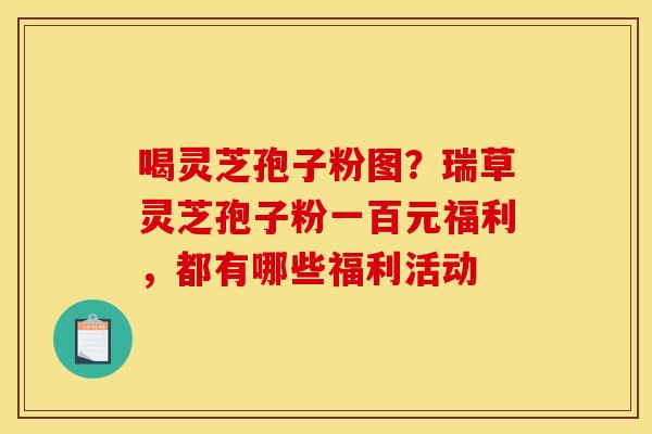 喝灵芝孢子粉图?瑞草灵芝孢子粉一百元福利,都有哪些福利活动