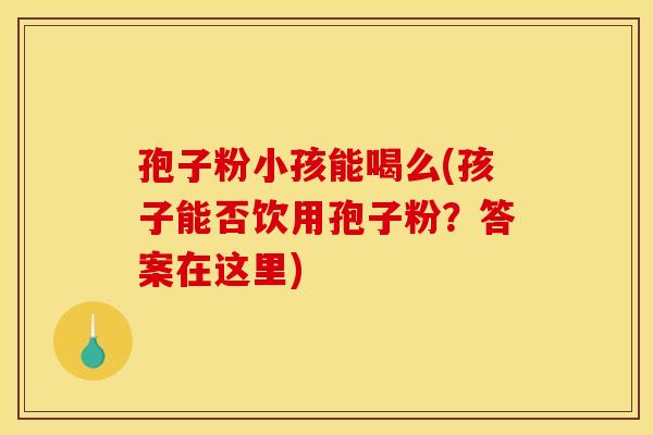 孢子粉小孩能喝么(孩子能否饮用孢子粉？答案在这里)